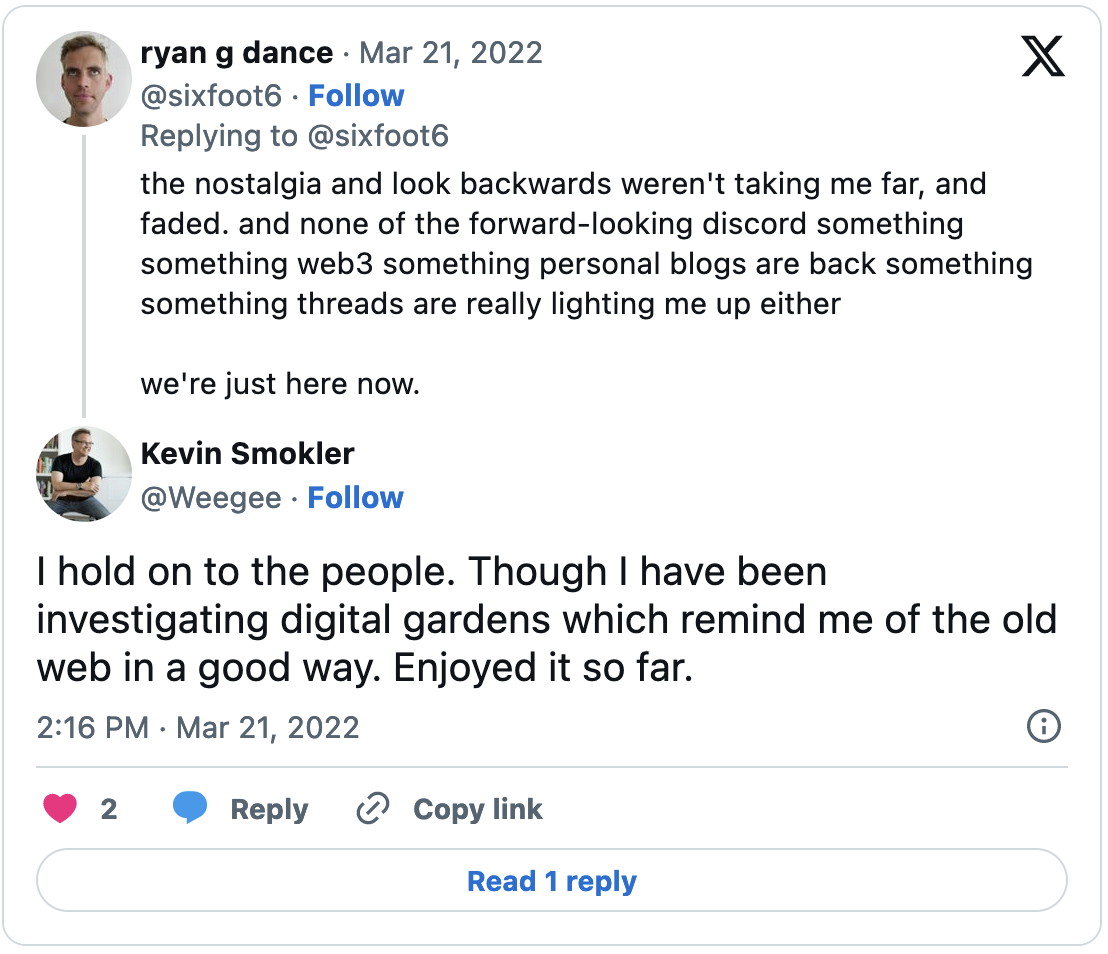 A tweet from @sixfoot6 reading "the nostalgia and look backwards weren't taking me far, and faded. and none of the forward-looking discord something something web3 something personal blogs are back something something threads are really lighting me up either we're just here now." replied to by @Weegee saying "I Hold on to people. Though I have been investigating digital gardens with remind me of the old web in a good way. Enjoyed it so far."